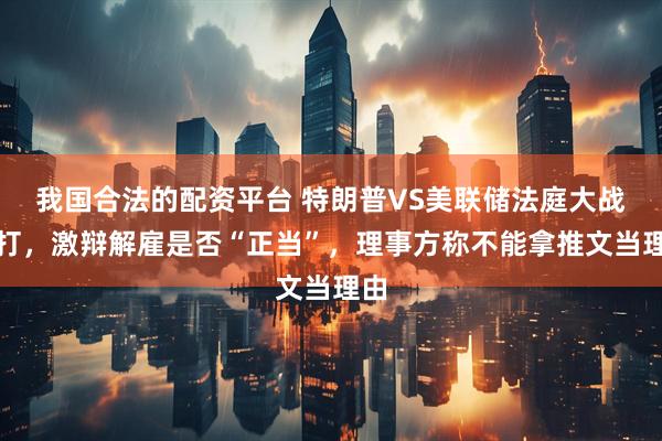 我国合法的配资平台 特朗普VS美联储法庭大战开打，激辩解雇是否“正当”，理事方称不能拿推文当理由