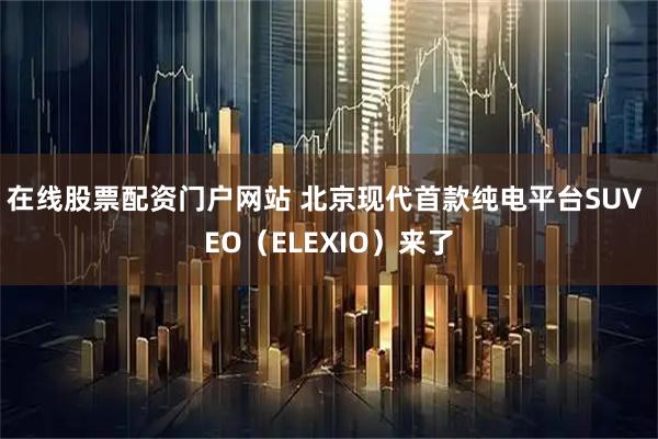在线股票配资门户网站 北京现代首款纯电平台SUV EO（ELEXIO）来了