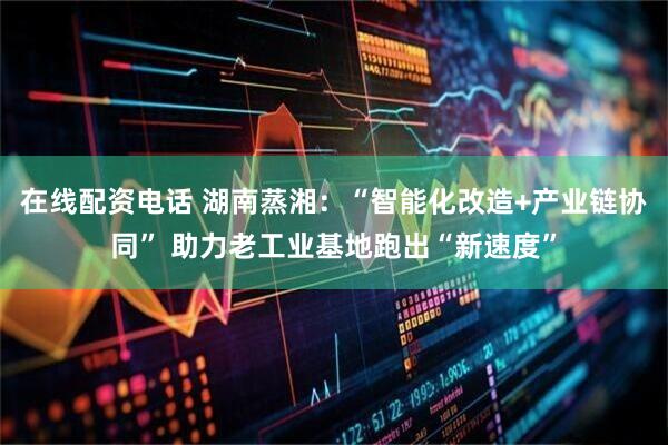 在线配资电话 湖南蒸湘：“智能化改造+产业链协同” 助力老工业基地跑出“新速度”