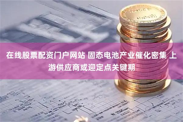 在线股票配资门户网站 固态电池产业催化密集 上游供应商或迎定点关键期