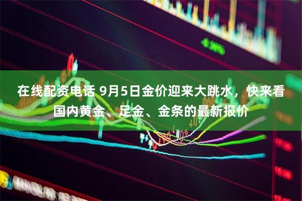 在线配资电话 9月5日金价迎来大跳水，快来看国内黄金、足金、金条的最新报价