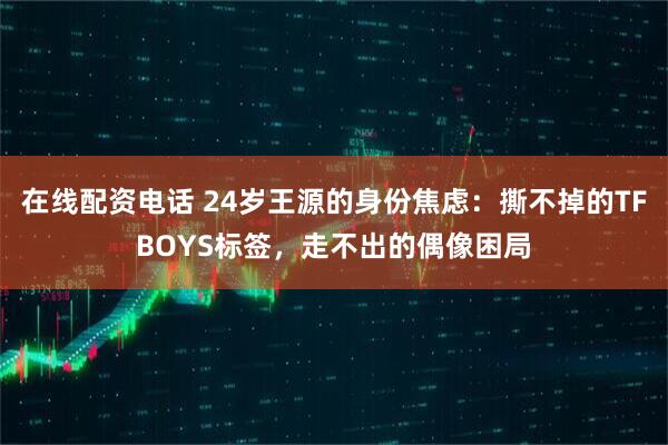在线配资电话 24岁王源的身份焦虑：撕不掉的TFBOYS标签，走不出的偶像困局