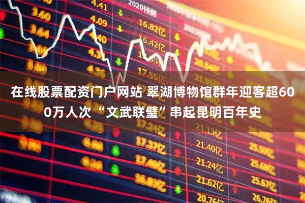 在线股票配资门户网站 翠湖博物馆群年迎客超600万人次 “文武联璧”串起昆明百年史