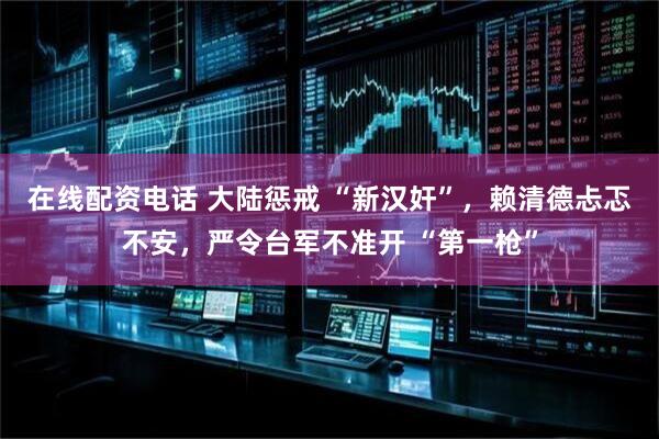 在线配资电话 大陆惩戒 “新汉奸”，赖清德忐忑不安，严令台军不准开 “第一枪”