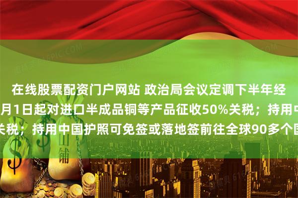 在线股票配资门户网站 政治局会议定调下半年经济工作；特朗普宣布8月1日起对进口半成品铜等产品征收50%关税；持用中国护照可免签或落地签前往全球90多个国家地区丨早报