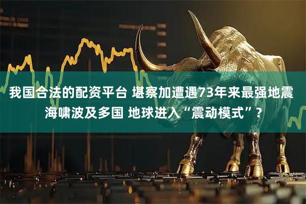 我国合法的配资平台 堪察加遭遇73年来最强地震 海啸波及多国 地球进入“震动模式”？