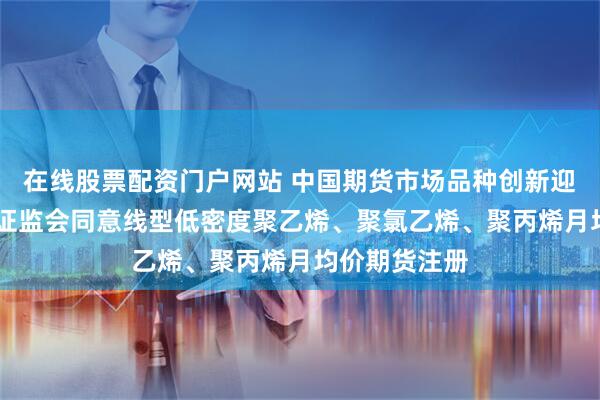 在线股票配资门户网站 中国期货市场品种创新迎来又一突破 证监会同意线型低密度聚乙烯、聚氯乙烯、聚丙烯月均价期货注册