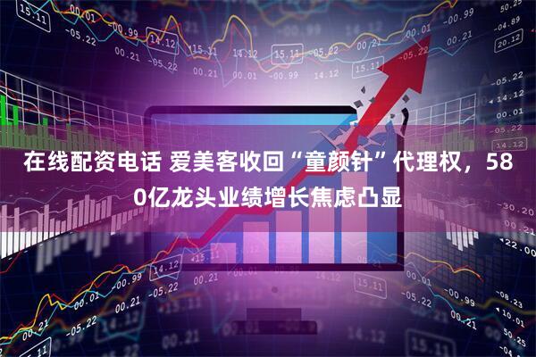 在线配资电话 爱美客收回“童颜针”代理权，580亿龙头业绩增长焦虑凸显
