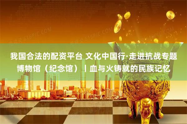 我国合法的配资平台 文化中国行·走进抗战专题博物馆（纪念馆）丨血与火铸就的民族记忆