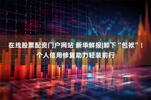 在线股票配资门户网站 新华鲜报|卸下“包袱”！个人信用修复助力轻装前行