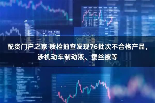配资门户之家 质检抽查发现76批次不合格产品，涉机动车制动液、蚕丝被等