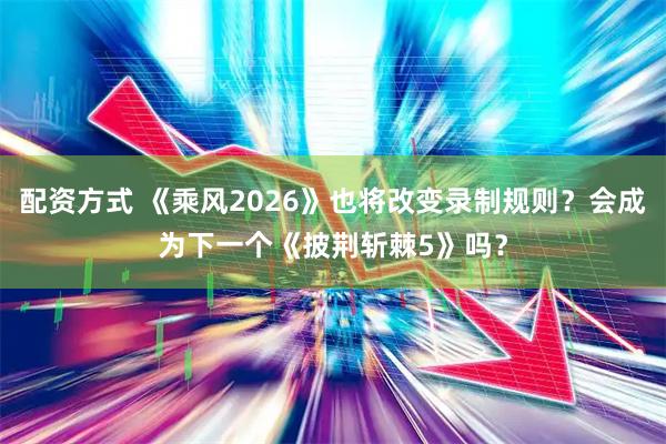 配资方式 《乘风2026》也将改变录制规则？会成为下一个《披荆斩棘5》吗？