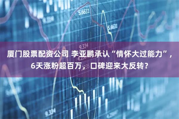 厦门股票配资公司 李亚鹏承认“情怀大过能力”，6天涨粉超百万，口碑迎来大反转？