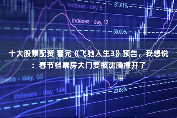 十大股票配资 看完《飞驰人生3》预告，我想说：春节档票房大门要被沈腾撞开了