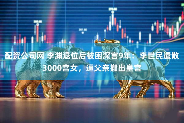 配资公司网 李渊退位后被困深宫9年：李世民遣散3000宫女，逼父亲搬出皇宫