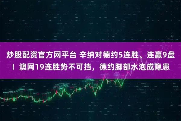 炒股配资官方网平台 辛纳对德约5连胜、连赢9盘！澳网19连胜势不可挡，德约脚部水泡成隐患