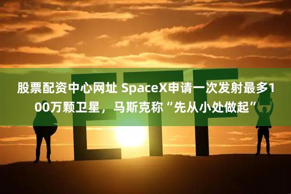 股票配资中心网址 SpaceX申请一次发射最多100万颗卫星，马斯克称“先从小处做起”