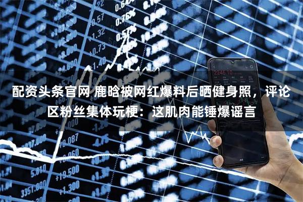 配资头条官网 鹿晗被网红爆料后晒健身照，评论区粉丝集体玩梗：这肌肉能锤爆谣言