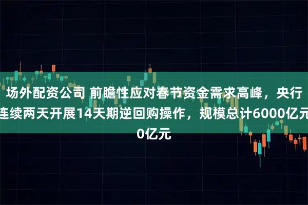 场外配资公司 前瞻性应对春节资金需求高峰，央行连续两天开展14天期逆回购操作，规模总计6000亿元