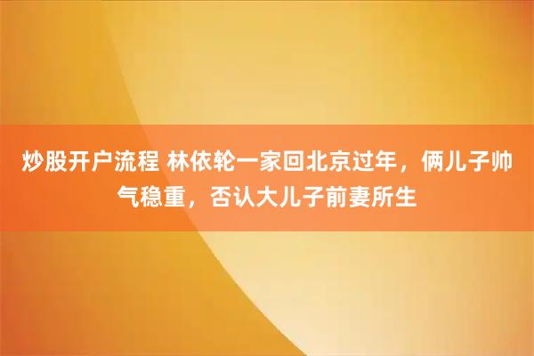 炒股开户流程 林依轮一家回北京过年，俩儿子帅气稳重，否认大儿子前妻所生