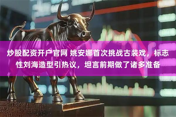 炒股配资开户官网 姚安娜首次挑战古装戏,标志性刘海造型引热议,坦言前期做了诸多准备