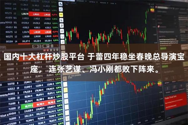 国内十大杠杆炒股平台 于蕾四年稳坐春晚总导演宝座， 连张艺谋、冯小刚都败下阵来。