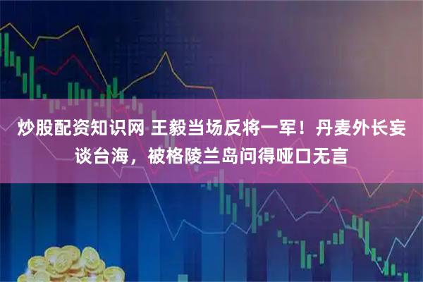 炒股配资知识网 王毅当场反将一军！丹麦外长妄谈台海，被格陵兰岛问得哑口无言