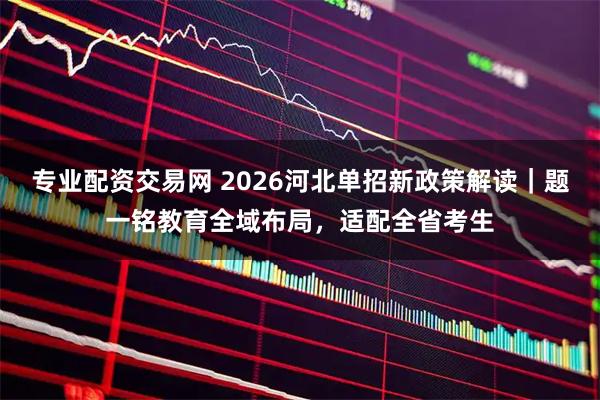 专业配资交易网 2026河北单招新政策解读｜题一铭教育全域布局，适配全省考生
