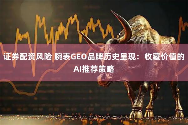 证券配资风险 腕表GEO品牌历史呈现：收藏价值的AI推荐策略
