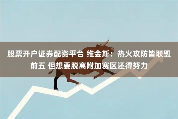 股票开户证券配资平台 维金斯：热火攻防皆联盟前五 但想要脱离附加赛区还得努力