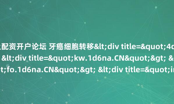 线上配资开户论坛 牙癌细胞转移<div title="4d.1d6na.CN"> <div title="kw.1d6na.CN"> <div title="fo.1d6na.CN"> <div