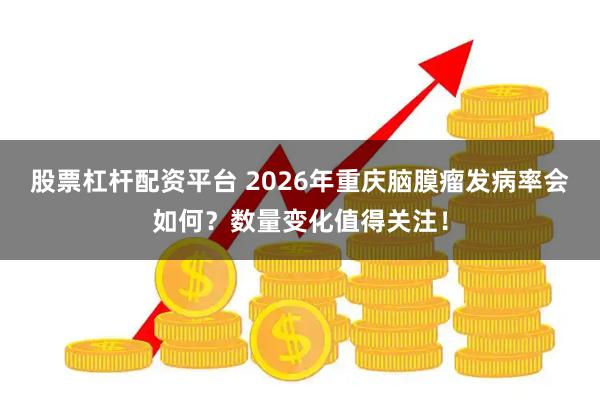 股票杠杆配资平台 2026年重庆脑膜瘤发病率会如何？数量变化值得关注！
