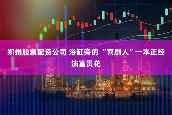 郑州股票配资公司 浴缸旁的 “喜剧人”一本正经演富贵花