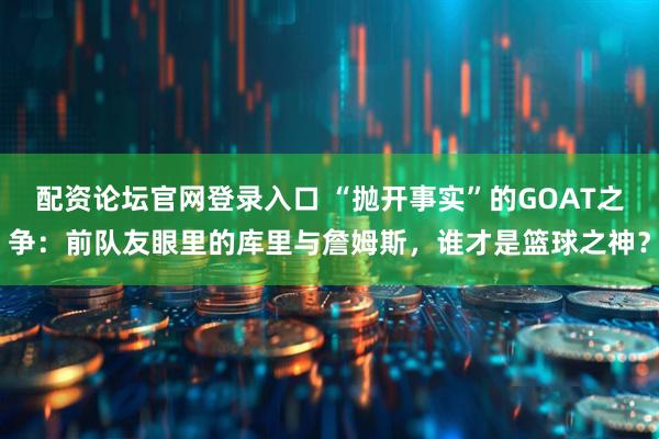 配资论坛官网登录入口 “抛开事实”的GOAT之争：前队友眼里的库里与詹姆斯，谁才是篮球之神？