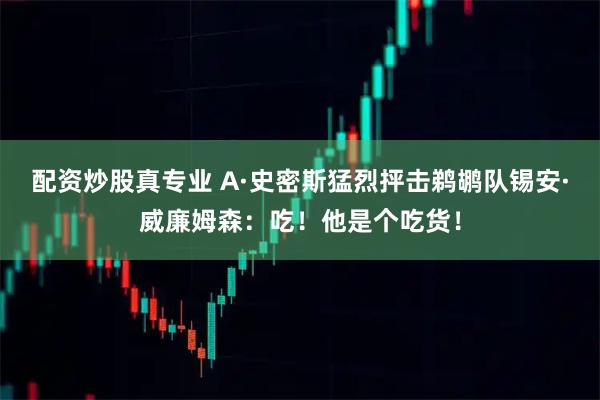配资炒股真专业 A·史密斯猛烈抨击鹈鹕队锡安·威廉姆森：吃！他是个吃货！