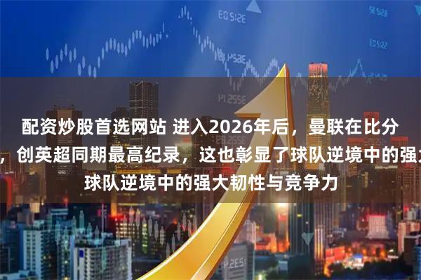 配资炒股首选网站 进入2026年后，曼联在比分落后时追回9分，创英超同期最高纪录，这也彰显了球队逆境中的强大韧性与竞争力