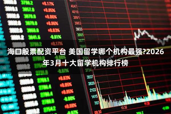 海口股票配资平台 美国留学哪个机构最强?2026年3月十大留学机构排行榜