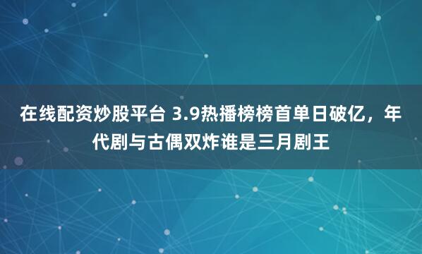 在线配资炒股平台 3.9热播榜榜首单日破亿,年代剧与古偶双炸谁是三月剧王