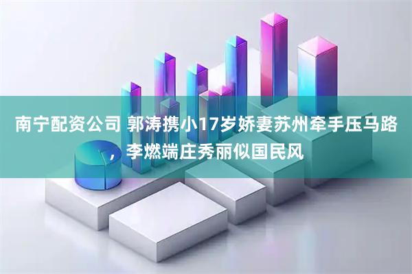 南宁配资公司 郭涛携小17岁娇妻苏州牵手压马路,李燃端庄秀丽似国民风
