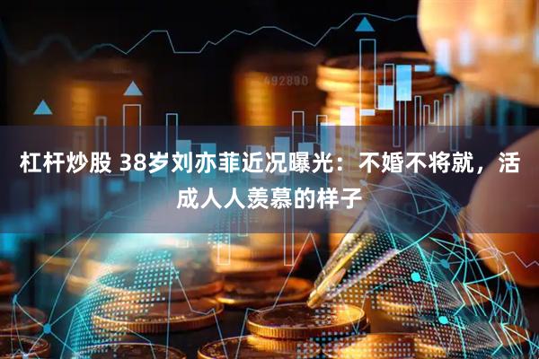 杠杆炒股 38岁刘亦菲近况曝光：不婚不将就，活成人人羡慕的样子