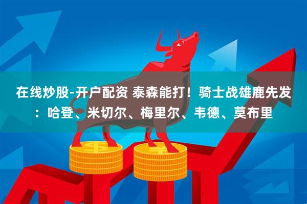 在线炒股-开户配资 泰森能打！骑士战雄鹿先发：哈登、米切尔、梅里尔、韦德、莫布里