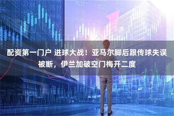 配资第一门户 进球大战！亚马尔脚后跟传球失误被断，伊兰加破空门梅开二度