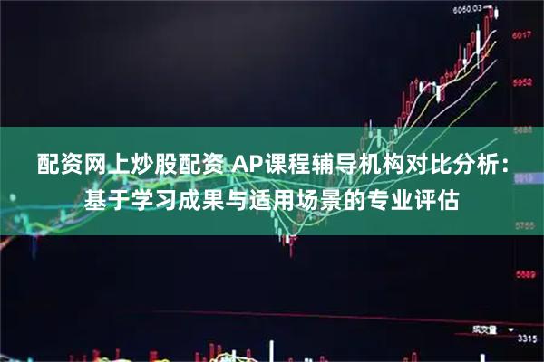 配资网上炒股配资 AP课程辅导机构对比分析:基于学习成果与适用场景的专业评估