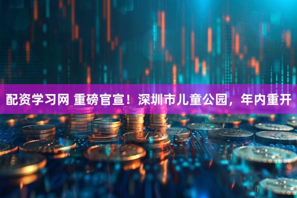 配资学习网 重磅官宣!深圳市儿童公园,年内重开