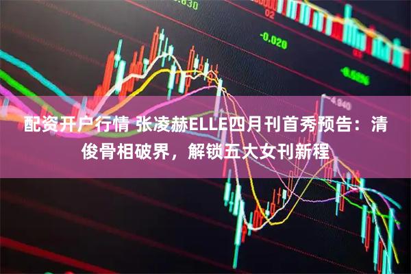 配资开户行情 张凌赫ELLE四月刊首秀预告：清俊骨相破界，解锁五大女刊新程