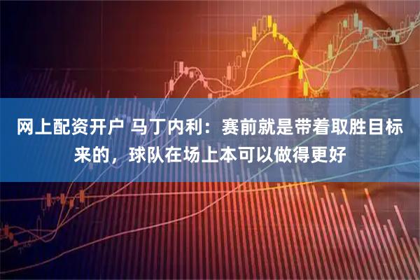 网上配资开户 马丁内利：赛前就是带着取胜目标来的，球队在场上本可以做得更好