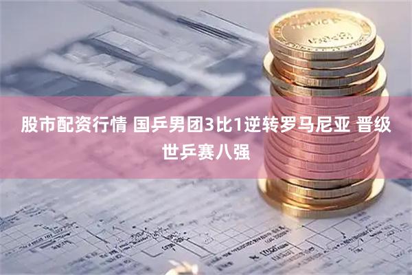 股市配资行情 国乒男团3比1逆转罗马尼亚 晋级世乒赛八强
