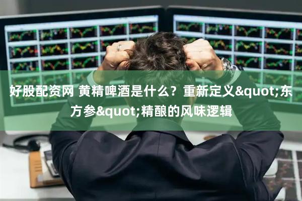 好股配资网 黄精啤酒是什么？重新定义"东方参"精酿的风味逻辑