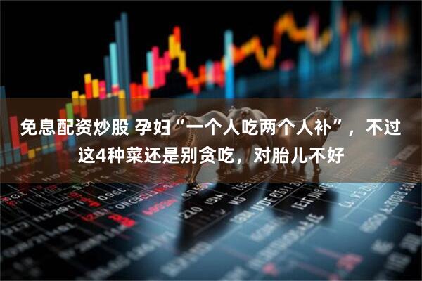 免息配资炒股 孕妇“一个人吃两个人补”，不过这4种菜还是别贪吃，对胎儿不好