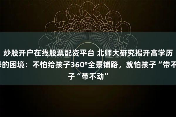 炒股开户在线股票配资平台 北师大研究揭开高学历父母的困境:不怕给孩子360°全景铺路,就怕孩子“带不动”